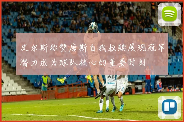 皮尔斯称赞唐斯自我救赎展现冠军潜力成为球队核心的重要时刻