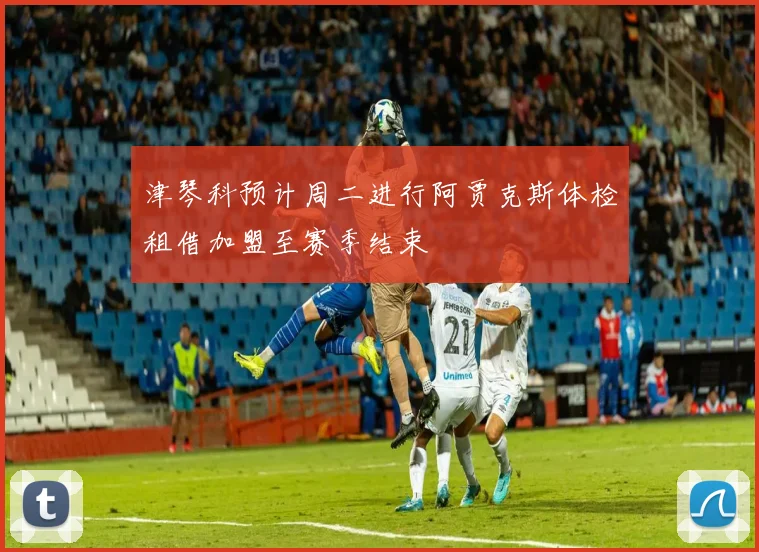 津琴科预计周二进行阿贾克斯体检租借加盟至赛季结束