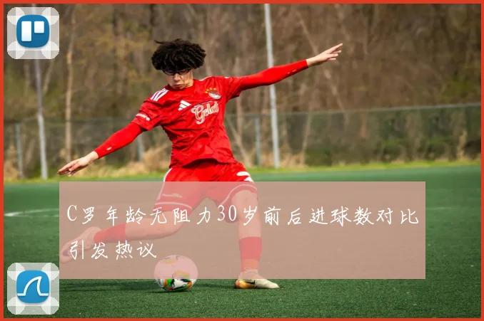 C罗年龄无阻力30岁前后进球数对比引发热议