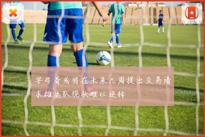 字母哥或将在未来几周提出交易请求雄鹿队现状难以逆转