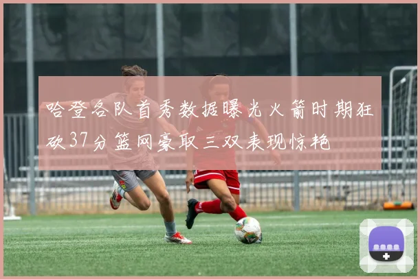 哈登各队首秀数据曝光火箭时期狂砍37分篮网豪取三双表现惊艳