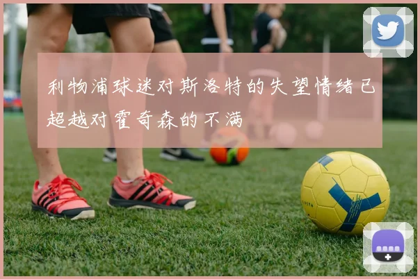 利物浦球迷对斯洛特的失望情绪已超越对霍奇森的不满