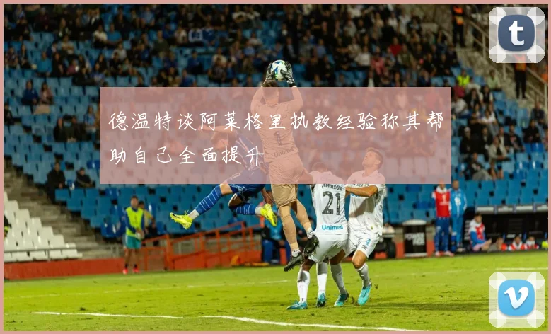 德温特谈阿莱格里执教经验称其帮助自己全面提升