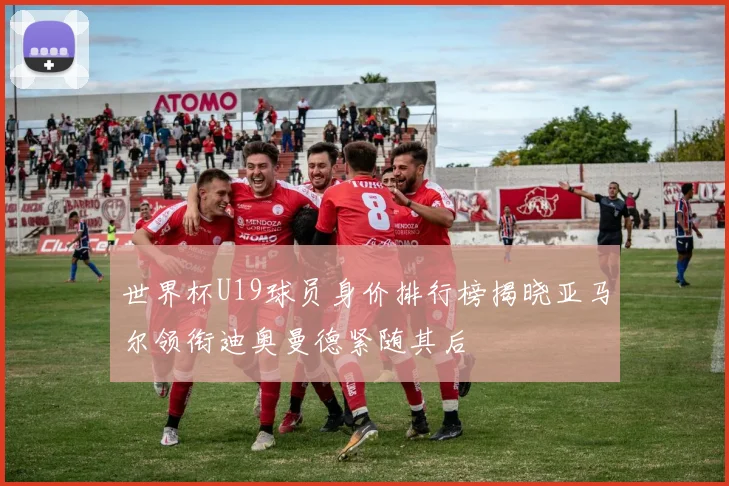 世界杯U19球员身价排行榜揭晓亚马尔领衔迪奥曼德紧随其后