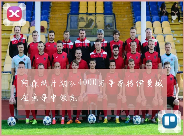 阿森纳计划以4000万争夺格伊曼城在竞争中领先