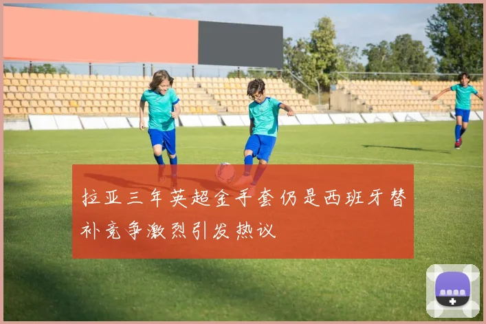 拉亚三年英超金手套仍是西班牙替补竞争激烈引发热议