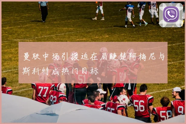 曼联中场引援迫在眉睫楚阿梅尼与斯科特成热门目标
