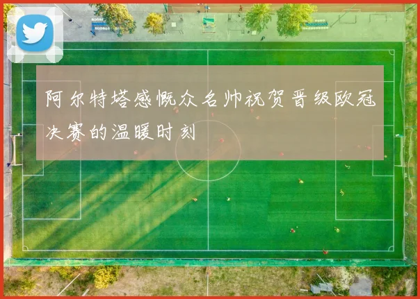 阿尔特塔感慨众名帅祝贺晋级欧冠决赛的温暖时刻