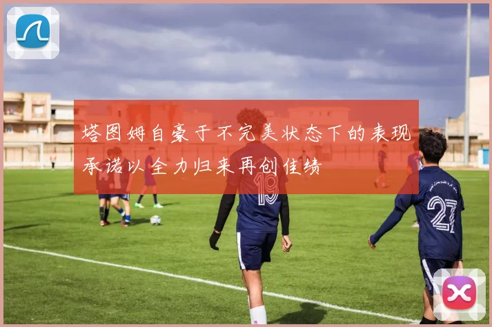 塔图姆自豪于不完美状态下的表现承诺以全力归来再创佳绩