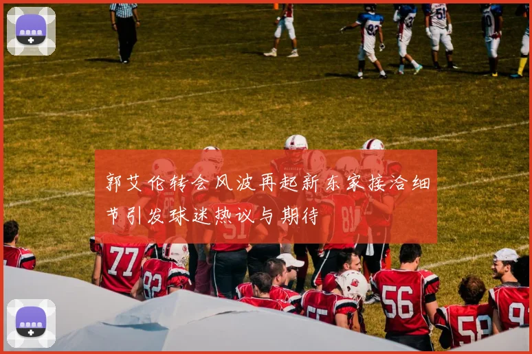 郭艾伦转会风波再起新东家接洽细节引发球迷热议与期待
