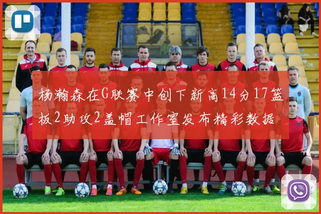 杨瀚森在G联赛中创下新高14分17篮板2助攻2盖帽工作室发布精彩数据海报