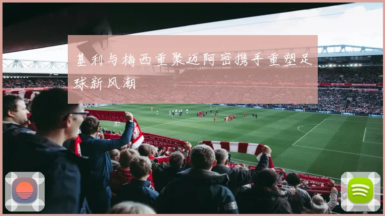 基利与梅西重聚迈阿密携手重塑足球新风潮