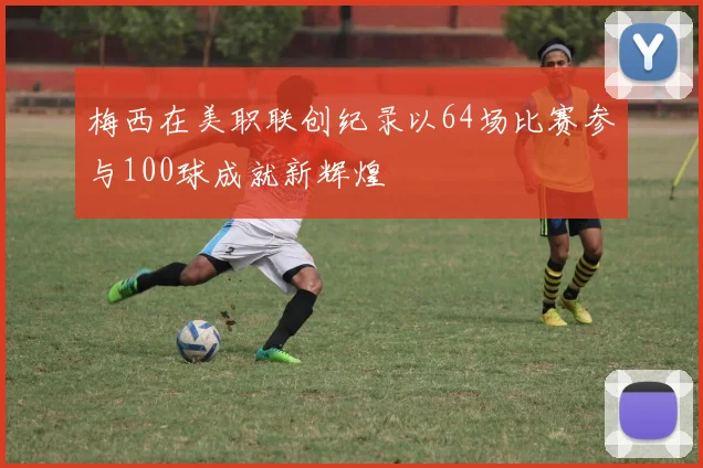 梅西在美职联创纪录以64场比赛参与100球成就新辉煌