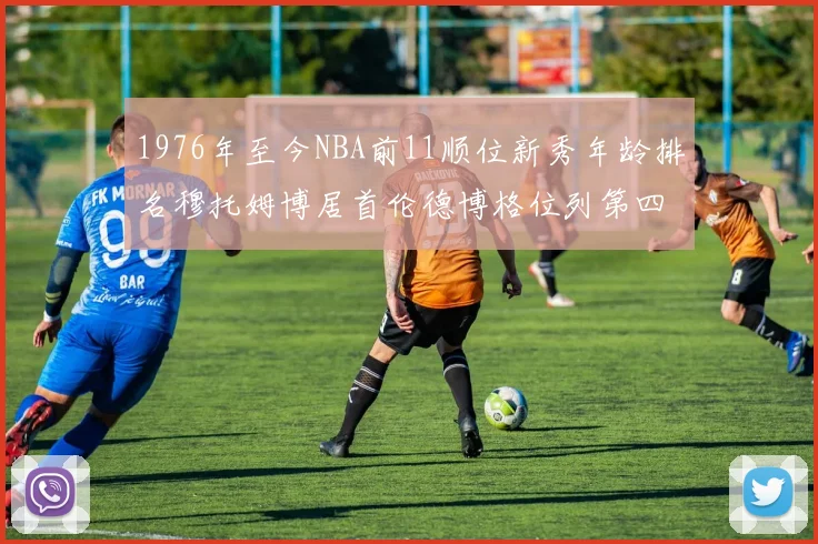 1976年至今NBA前11顺位新秀年龄排名穆托姆博居首伦德博格位列第四
