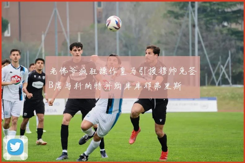 老佛爷疯狂操作皇马引援穆帅免签B席与科纳特并购库库邓弗里斯