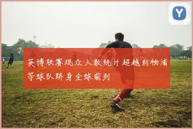 英博联赛观众人数统计超越利物浦等球队跻身全球前列