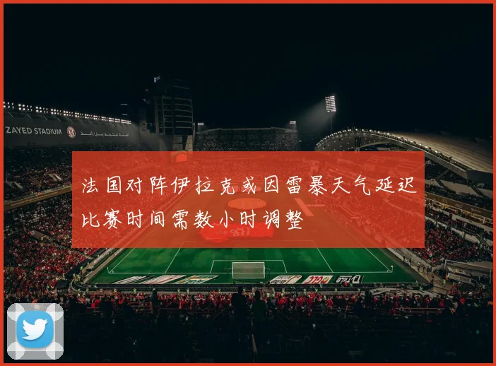 法国对阵伊拉克或因雷暴天气延迟比赛时间需数小时调整