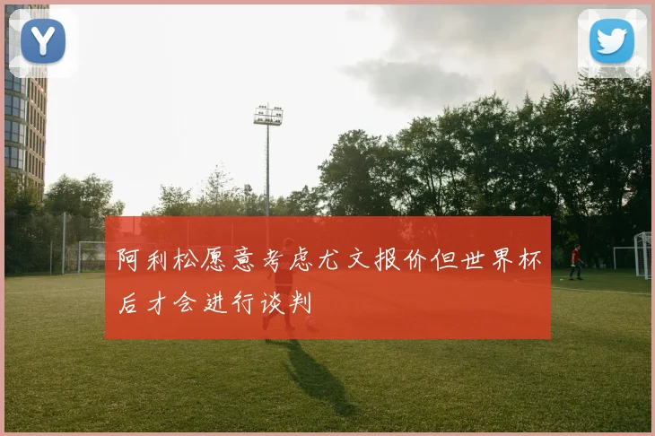 阿利松愿意考虑尤文报价但世界杯后才会进行谈判