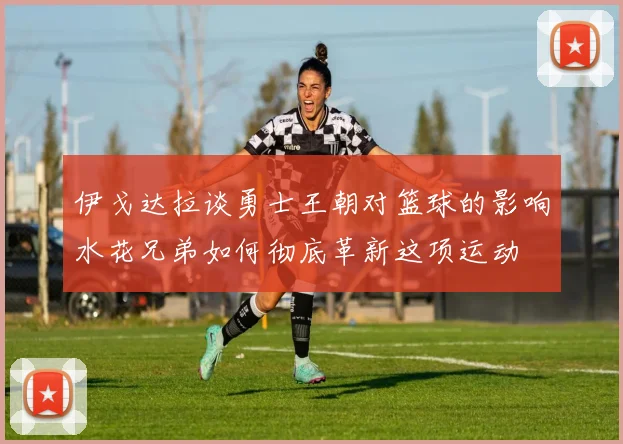 伊戈达拉谈勇士王朝对篮球的影响水花兄弟如何彻底革新这项运动