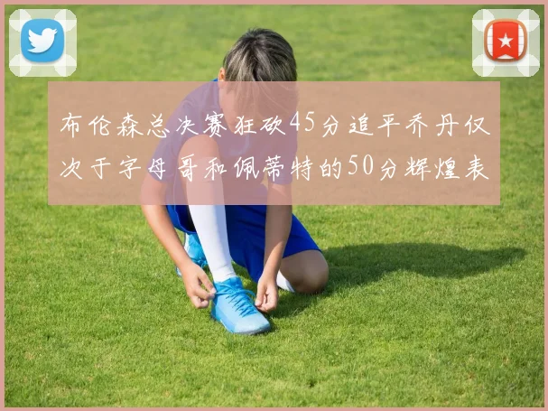 布伦森总决赛狂砍45分追平乔丹仅次于字母哥和佩蒂特的50分辉煌表现