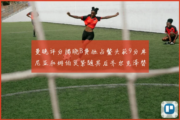 曼晚评分揭晓B费独占鳌头获9分库尼亚和姆伯莫紧随其后齐尔克泽替补仅得5分