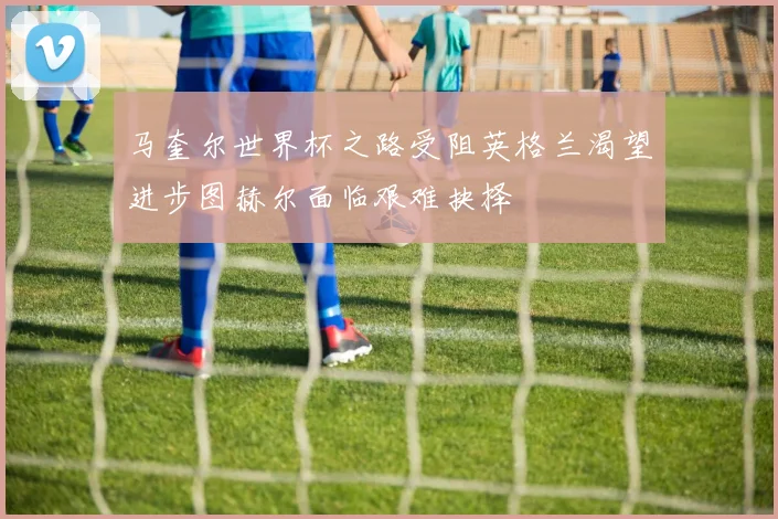马奎尔世界杯之路受阻英格兰渴望进步图赫尔面临艰难抉择