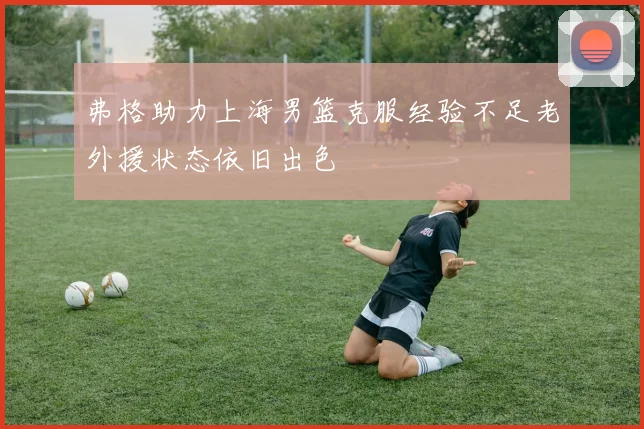 弗格助力上海男篮克服经验不足老外援状态依旧出色
