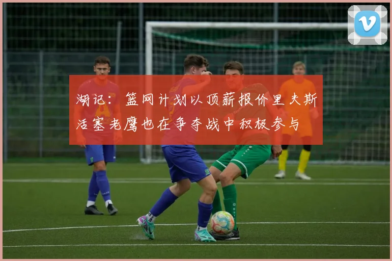 湖记:篮网计划以顶薪报价里夫斯活塞老鹰也在争夺战中积极参与