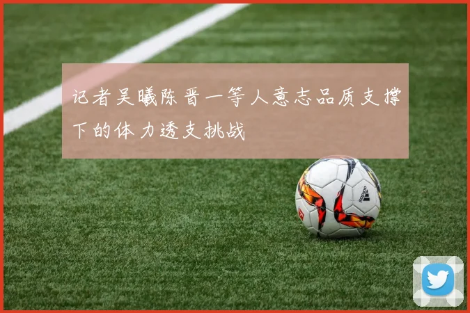 记者吴曦陈晋一等人意志品质支撑下的体力透支挑战
